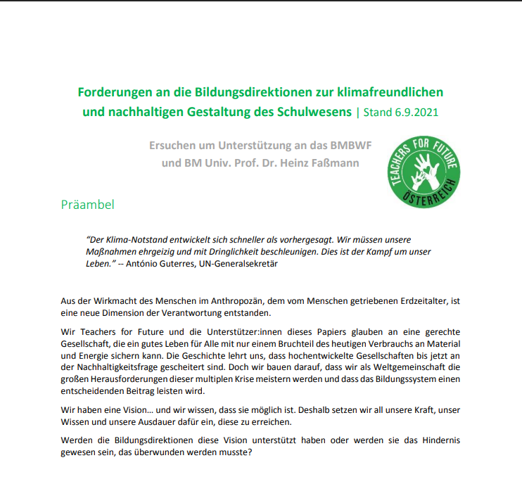 Teil der ersten Seite von dem PDF Forderungen an die Bildungsdirektionen zur klimafreundlichen und nachhaltigen Gestaltung des Schulwesens: "Forderungen an die Bildungsdirektionen zur klimafreundlichen und nachhaltigen Gestaltung des Schulwesens | Stand 6.9.2021 Ersuchen um Unterstützung an das BMBWF und BM Univ. Prof. Dr. Heinz Faßmann TEACHERS FOR FUTUR OSTERREICH Präambel "Der Klima-Notstand entwickelt sich schneller als vorhergesagt. Wir müssen unsere Maßnahmen ehrgeizig und mit Dringlichkeit beschleunigen. Dies ist der Kampf um unser Leben." -- António Guterres, UN-Generalsekretär Aus der Wirkmacht des Menschen im Anthropozän, dem vom Menschen getriebenen Erdzeitalter, ist eine neue Dimension der Verantwortung entstanden. Wir Teachers for Future und die Unterstützer:innen dieses Papiers glauben an eine gerechte Gesellschaft, die ein gutes Leben für Alle mit nur einem Bruchteil des heutigen Verbrauchs an Material und Energie sichern kann. Die Geschichte lehrt uns, dass hochentwickelte Gesellschaften bis jetzt an der Nachhaltigkeitsfrage gescheitert sind. Doch wir bauen darauf, dass wir als Weltgemeinschaft die großen Herausforderungen dieser multiplen Krise meistern werden und dass das Bildungssystem einen entscheidenden Beitrag leisten wird. Wir haben eine Vision... und wir wissen, dass sie möglich ist. Deshalb setzen wir all unsere Kraft, unser Wissen und unsere Ausdauer dafür ein, diese zu erreichen. Werden die Bildungsdirektionen diese Vision unterstützt haben oder werden sie das Hindernis gewesen sein, das überwunden werden musste?"